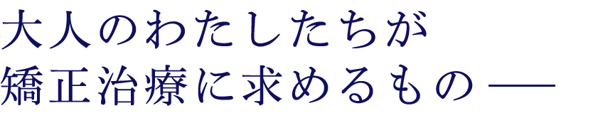 大人の矯正治療、わたしたちが求めるもの